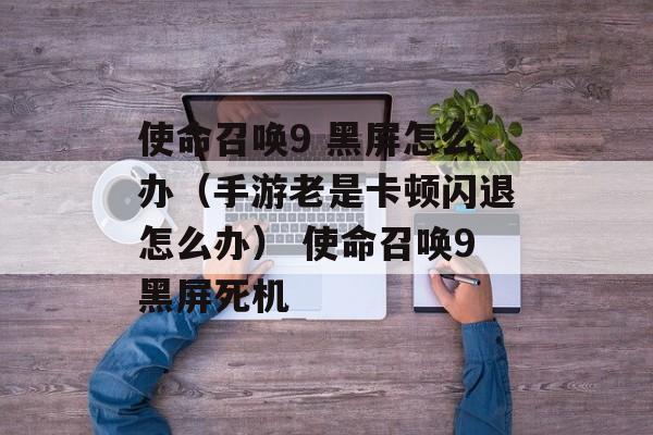 使命召唤9 黑屏怎么办（手游老是卡顿闪退怎么办） 使命召唤9黑屏死机