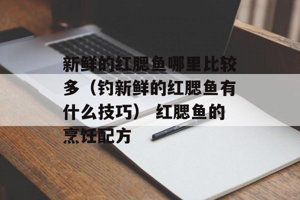 新鲜的红腮鱼哪里比较多（钓新鲜的红腮鱼有什么技巧） 红腮鱼的烹饪配方