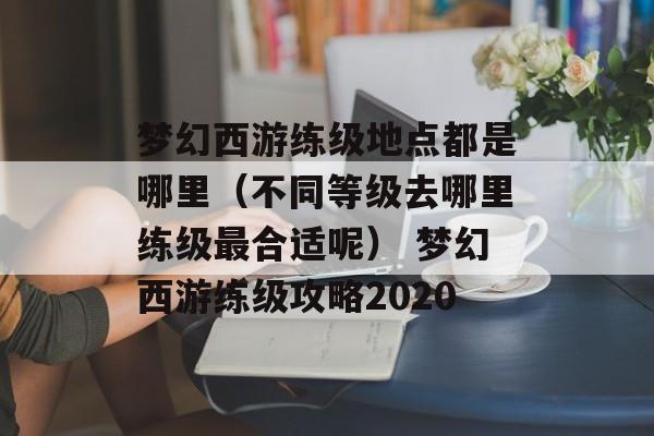 梦幻西游练级地点都是哪里（不同等级去哪里练级最合适呢） 梦幻西游练级攻略2020