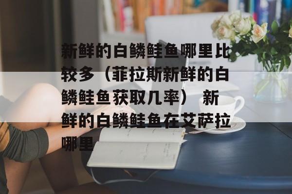 新鲜的白鳞鲑鱼哪里比较多（菲拉斯新鲜的白鳞鲑鱼获取几率） 新鲜的白鳞鲑鱼在艾萨拉哪里