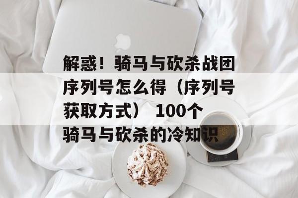 解惑！骑马与砍杀战团序列号怎么得（序列号获取方式） 100个骑马与砍杀的冷知识