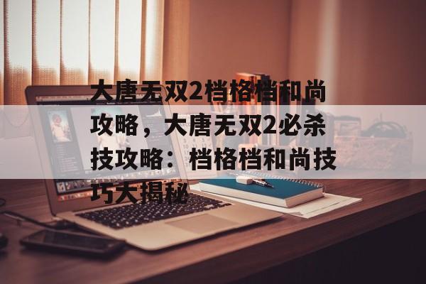 大唐无双2档格档和尚攻略，大唐无双2必杀技攻略：档格档和尚技巧大揭秘