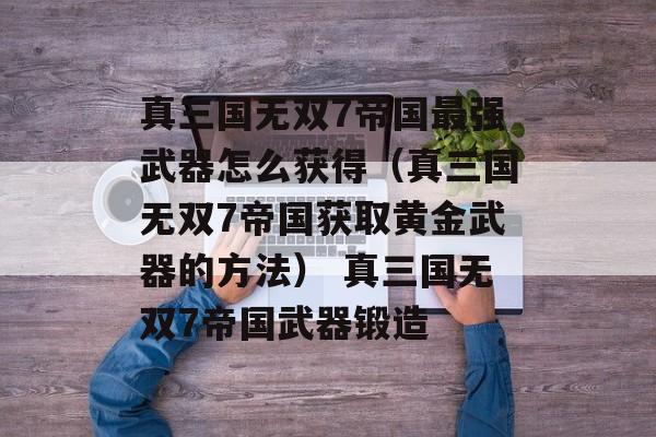 真三国无双7帝国最强武器怎么获得（真三国无双7帝国获取黄金武器的方法） 真三国无双7帝国武器锻造