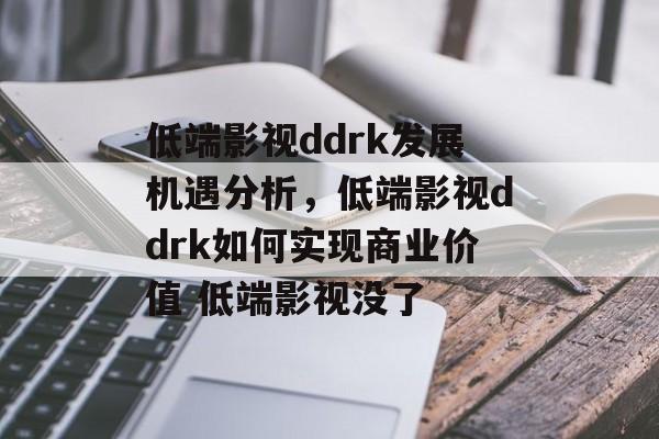 低端影视ddrk发展机遇分析，低端影视ddrk如何实现商业价值 低端影视没了