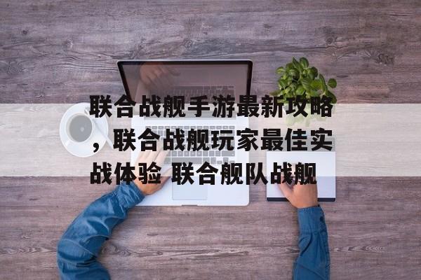 联合战舰手游最新攻略，联合战舰玩家最佳实战体验 联合舰队战舰