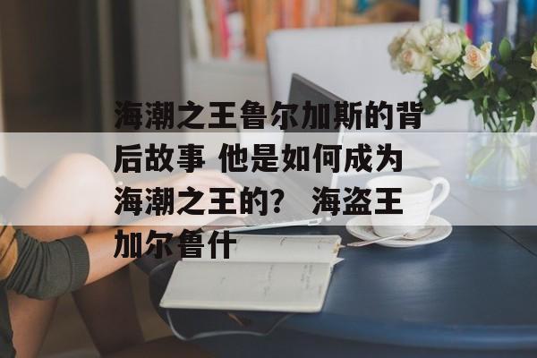 海潮之王鲁尔加斯的背后故事 他是如何成为海潮之王的？ 海盗王加尔鲁什