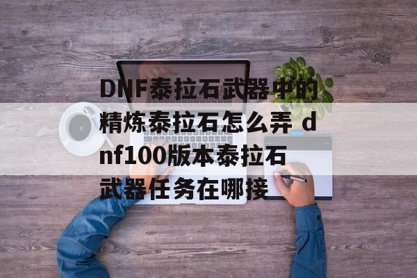 DNF泰拉石武器中的精炼泰拉石怎么弄 dnf100版本泰拉石武器任务在哪接