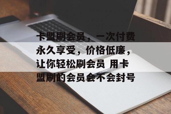 卡盟刷会员，一次付费永久享受，价格低廉，让你轻松刷会员 用卡盟刷的会员会不会封号