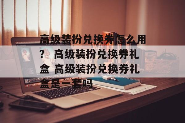 高级装扮兑换券怎么用？ 高级装扮兑换券礼盒 高级装扮兑换券礼盒是一套吗