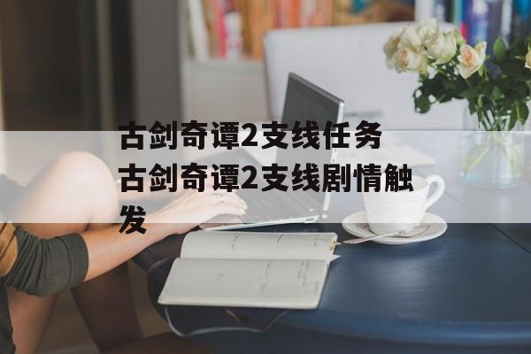 古剑奇谭2支线任务 古剑奇谭2支线剧情触发