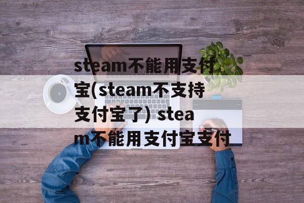 steam不能用支付宝(steam不支持支付宝了) steam不能用支付宝支付