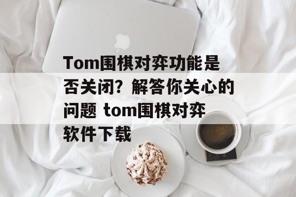 Tom围棋对弈功能是否关闭？解答你关心的问题 tom围棋对弈软件下载