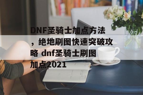 DNF圣骑士加点方法，绝地刷图快速突破攻略 dnf圣骑士刷图加点2021