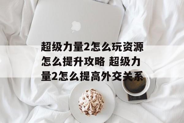 超级力量2怎么玩资源怎么提升攻略 超级力量2怎么提高外交关系