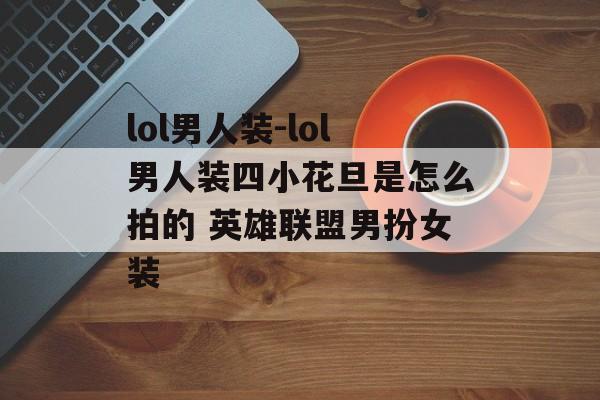 lol男人装-lol男人装四小花旦是怎么拍的 英雄联盟男扮女装
