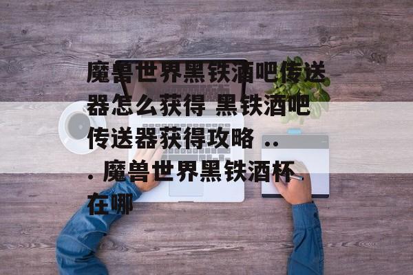 魔兽世界黑铁酒吧传送器怎么获得 黑铁酒吧传送器获得攻略 ... 魔兽世界黑铁酒杯在哪