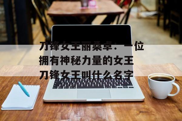 刀锋女王丽桑卓：一位拥有神秘力量的女王 刀锋女王叫什么名字