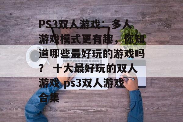 PS3双人游戏：多人游戏模式更有趣，你知道哪些最好玩的游戏吗？ 十大最好玩的双人游戏 ps3双人游戏合集