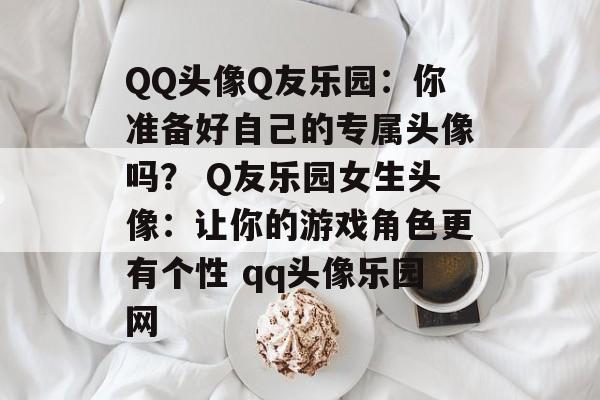 QQ头像Q友乐园：你准备好自己的专属头像吗？ Q友乐园女生头像：让你的游戏角色更有个性 qq头像乐园网