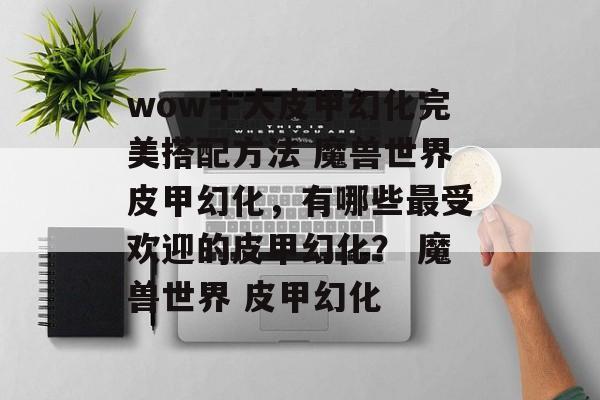 wow十大皮甲幻化完美搭配方法 魔兽世界皮甲幻化，有哪些最受欢迎的皮甲幻化？ 魔兽世界 皮甲幻化