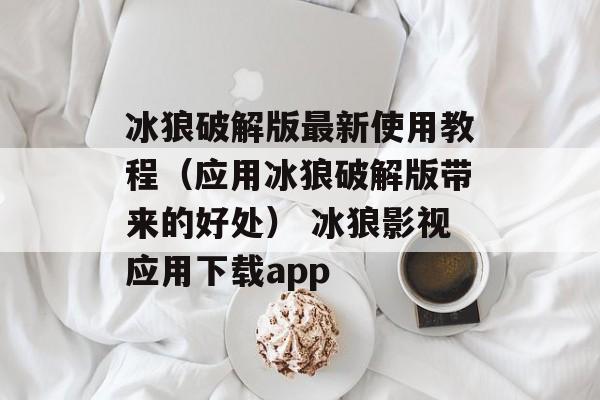 冰狼破解版最新使用教程（应用冰狼破解版带来的好处） 冰狼影视应用下载app