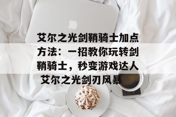 艾尔之光剑鞘骑士加点方法：一招教你玩转剑鞘骑士，秒变游戏达人 艾尔之光剑刃风暴