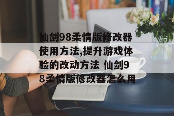 仙剑98柔情版修改器使用方法,提升游戏体验的改动方法 仙剑98柔情版修改器怎么用