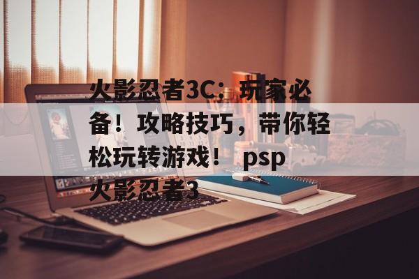 火影忍者3C：玩家必备！攻略技巧，带你轻松玩转游戏！ psp火影忍者3