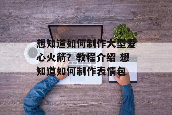 想知道如何制作大型爱心火箭？教程介绍 想知道如何制作表情包