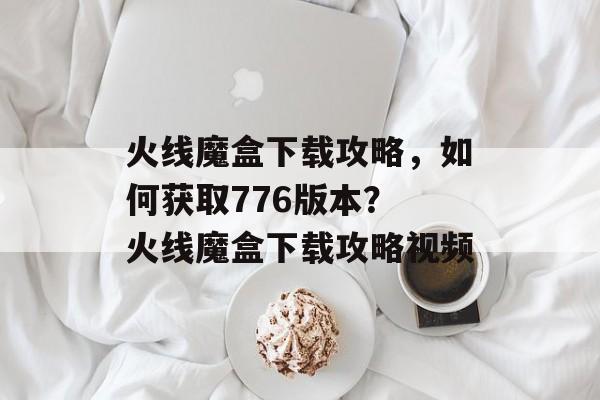 火线魔盒下载攻略，如何获取776版本？ 火线魔盒下载攻略视频