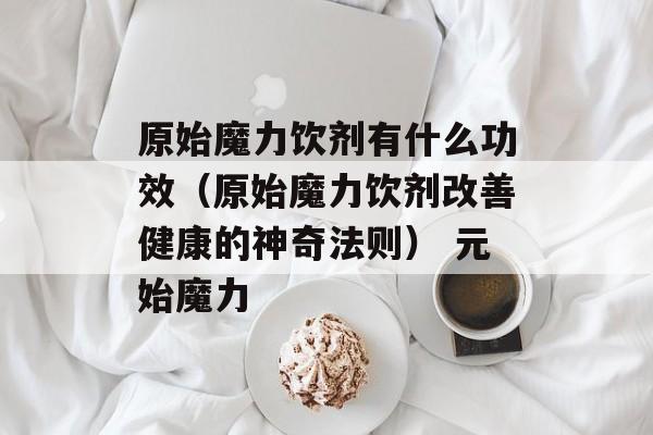 原始魔力饮剂有什么功效（原始魔力饮剂改善健康的神奇法则） 元始魔力