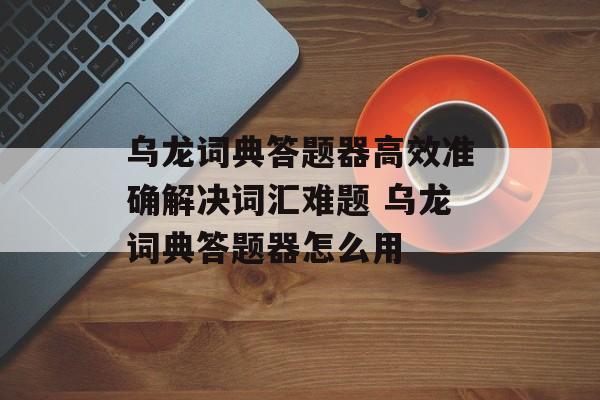 乌龙词典答题器高效准确解决词汇难题 乌龙词典答题器怎么用