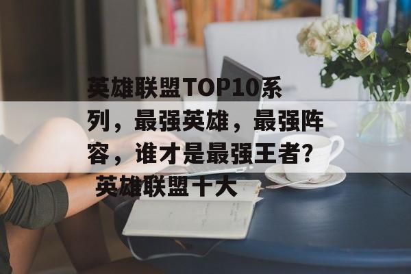 英雄联盟TOP10系列，最强英雄，最强阵容，谁才是最强王者？ 英雄联盟十大