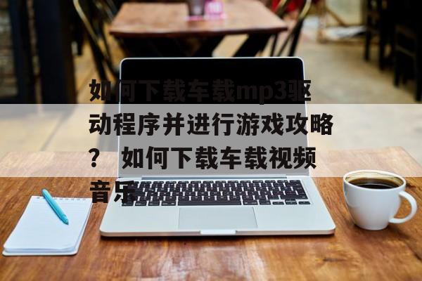 如何下载车载mp3驱动程序并进行游戏攻略？ 如何下载车载视频音乐