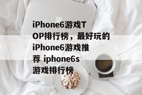 iPhone6游戏TOP排行榜，最好玩的iPhone6游戏推荐 iphone6s游戏排行榜