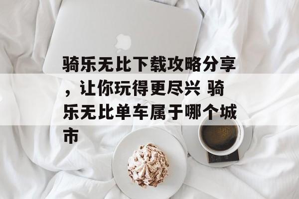 骑乐无比下载攻略分享，让你玩得更尽兴 骑乐无比单车属于哪个城市