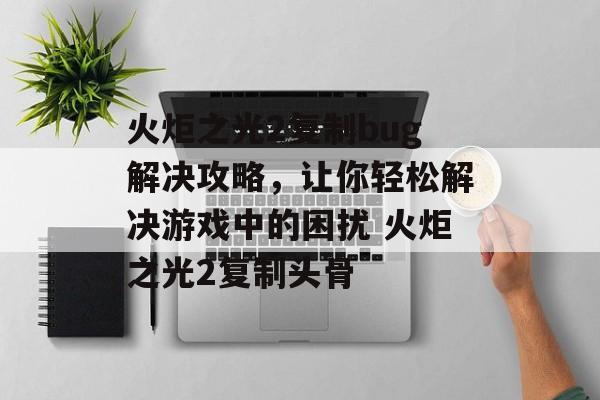 火炬之光2复制bug解决攻略，让你轻松解决游戏中的困扰 火炬之光2复制头骨