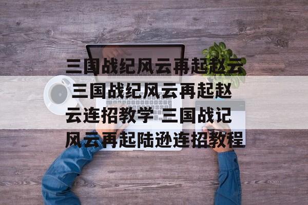 三国战纪风云再起赵云 三国战纪风云再起赵云连招教学 三国战记风云再起陆逊连招教程