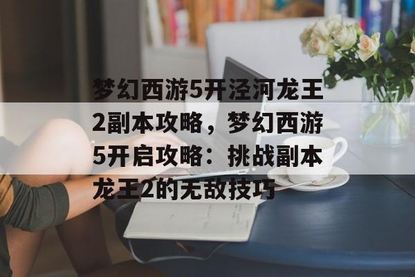 梦幻西游5开泾河龙王2副本攻略，梦幻西游5开启攻略：挑战副本龙王2的无敌技巧