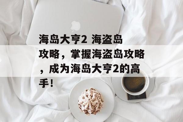 海岛大亨2 海盗岛 攻略，掌握海盗岛攻略，成为海岛大亨2的高手！