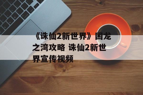 《诛仙2新世界》困龙之湾攻略 诛仙2新世界宣传视频