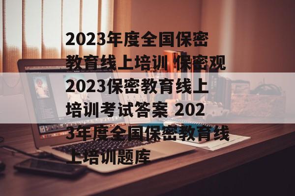 2023年度全国保密教育线上培训 保密观2023保密教育线上培训考试答案 2023年度全国保密教育线上培训题库