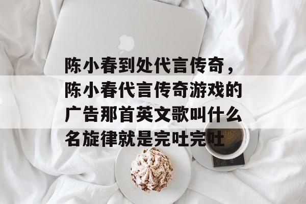 陈小春到处代言传奇,陈小春代言传奇游戏的广告那首英文歌叫什么名旋律就是完吐完吐 陈小春到处代言传奇,陈小春代言传奇游戏的广告那首英文歌叫什么名旋律就是完吐完吐