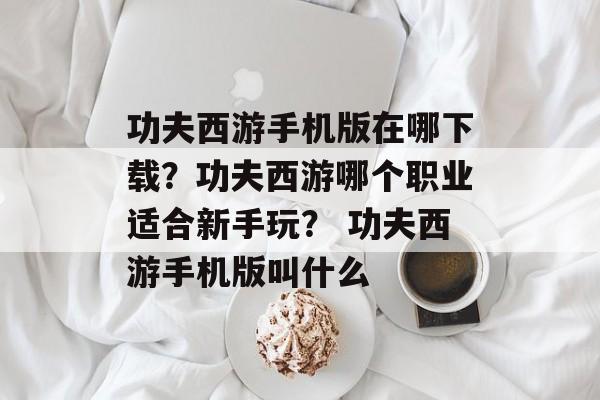 功夫西游手机版在哪下载？功夫西游哪个职业适合新手玩？ 功夫西游手机版叫什么