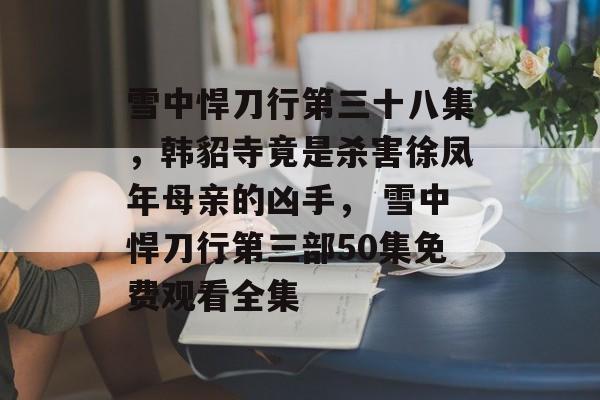 雪中悍刀行第三十八集，韩貂寺竟是杀害徐凤年母亲的凶手， 雪中悍刀行第三部50集免费观看全集