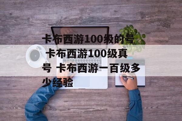 卡布西游100级的号 卡布西游100级真号 卡布西游一百级多少经验