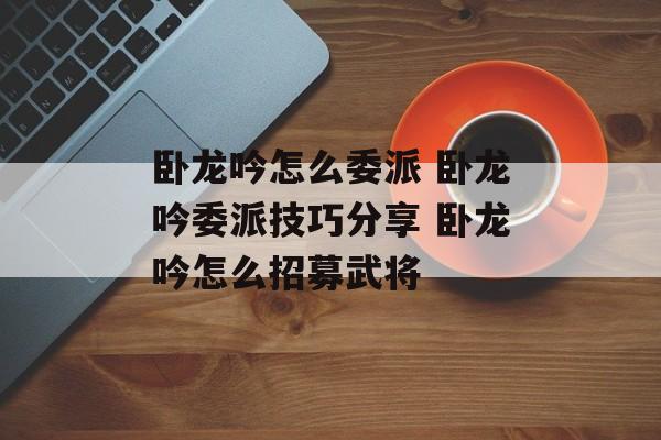 卧龙吟怎么委派 卧龙吟委派技巧分享 卧龙吟怎么招募武将