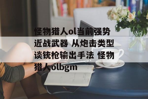 怪物猎人ol当前强势近战武器 从炮击类型谈铳枪输出手法 怪物猎人olbgm
