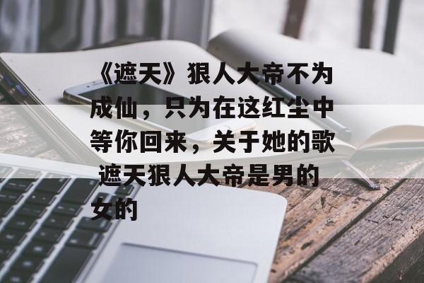 《遮天》狠人大帝不为成仙，只为在这红尘中等你回来，关于她的歌 遮天狠人大帝是男的女的