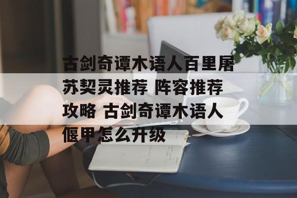 古剑奇谭木语人百里屠苏契灵推荐 阵容推荐攻略 古剑奇谭木语人偃甲怎么升级